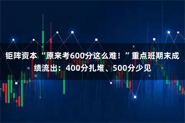 钜阵资本 “原来考600分这么难！”重点班期末成绩流出：400分扎堆、500分少见