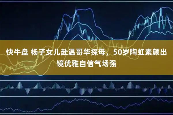 快牛盘 杨子女儿赴温哥华探母，50岁陶虹素颜出镜优雅自信气场强