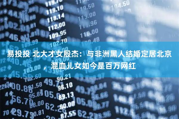 易投投 北大才女殷杰：与非洲黑人结婚定居北京，混血儿女如今是百万网红