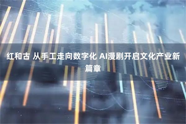 红和古 从手工走向数字化 AI漫剧开启文化产业新篇章