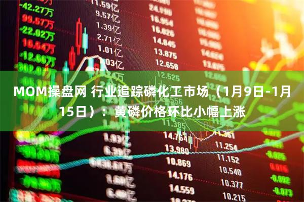 MOM操盘网 行业追踪磷化工市场（1月9日-1月15日）：黄磷价格环比小幅上涨