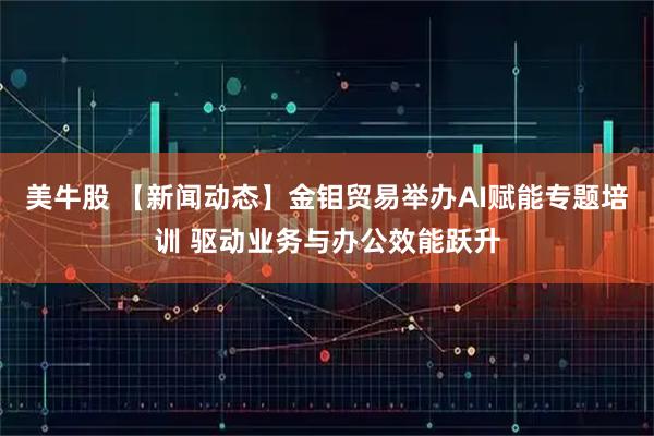 美牛股 【新闻动态】金钼贸易举办AI赋能专题培训 驱动业务与办公效能跃升
