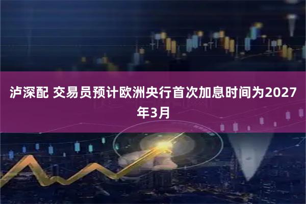 泸深配 交易员预计欧洲央行首次加息时间为2027年3月