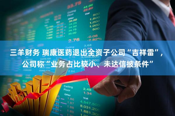 三羊财务 瑞康医药退出全资子公司“吉祥雷”, 公司称“业务占比较小、未达信披条件”