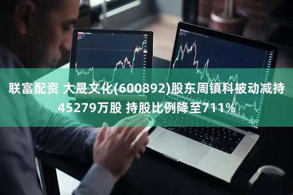 联富配资 大晟文化(600892)股东周镇科被动减持45279万股 持股比例降至711%