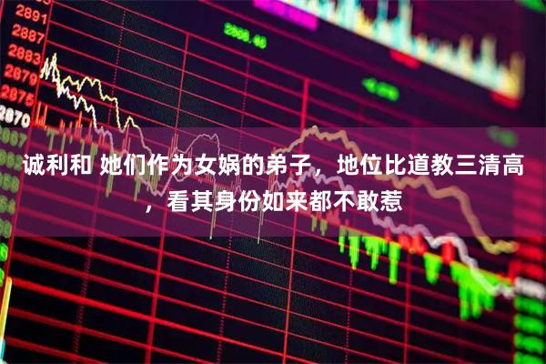 诚利和 她们作为女娲的弟子，地位比道教三清高，看其身份如来都不敢惹