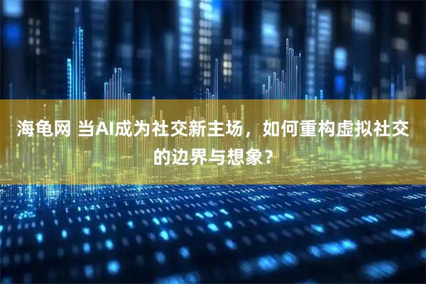 海龟网 当AI成为社交新主场，如何重构虚拟社交的边界与想象？