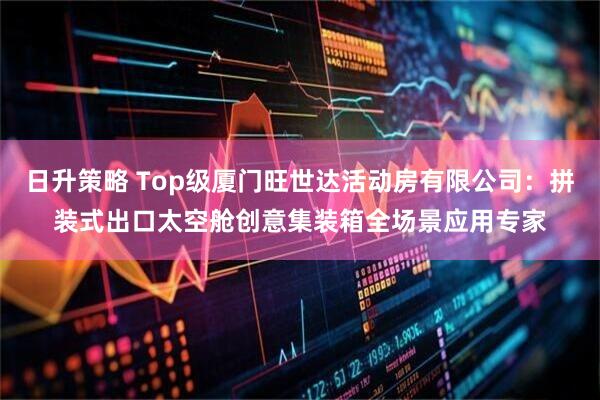 日升策略 Top级厦门旺世达活动房有限公司：拼装式出口太空舱创意集装箱全场景应用专家