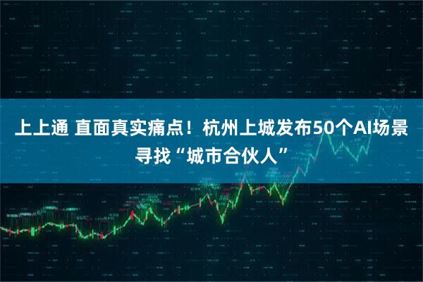 上上通 直面真实痛点！杭州上城发布50个AI场景寻找“城市合伙人”