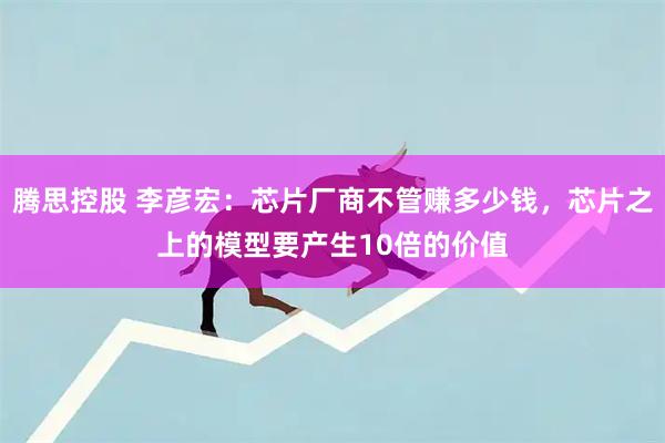 腾思控股 李彦宏：芯片厂商不管赚多少钱，芯片之上的模型要产生10倍的价值