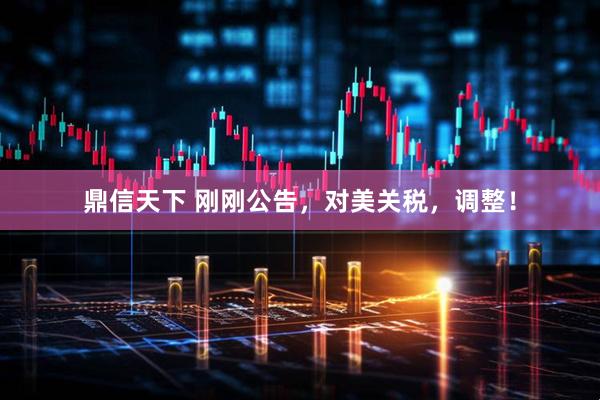鼎信天下 刚刚公告，对美关税，调整！