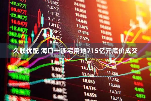 久联优配 海口一涉宅用地715亿元底价成交