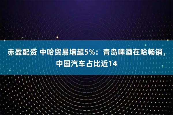 赤盈配资 中哈贸易增超5%：青岛啤酒在哈畅销，中国汽车占比近14