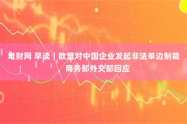 堆财网 早读｜欧盟对中国企业发起非法单边制裁，商务部外交部回应