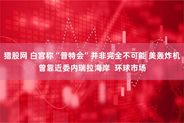 猎股网 白宫称“普特会”并非完全不可能 美轰炸机曾靠近委内瑞拉海岸  环球市场