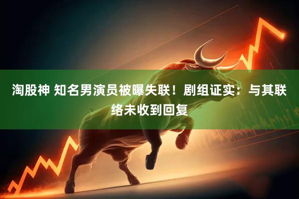 淘股神 知名男演员被曝失联！剧组证实：与其联络未收到回复