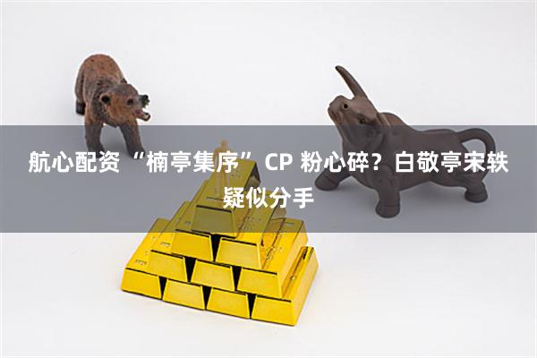 航心配资 “楠亭集序” CP 粉心碎？白敬亭宋轶疑似分手