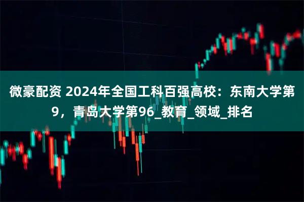 微豪配资 2024年全国工科百强高校：东南大学第9，青岛大学第96_教育_领域_排名