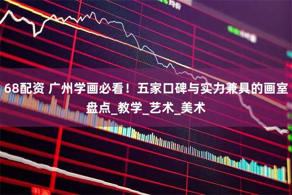 68配资 广州学画必看！五家口碑与实力兼具的画室盘点_教学_艺术_美术