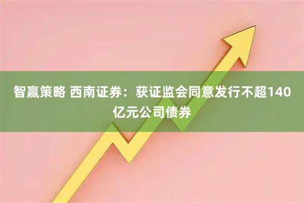 智赢策略 西南证券：获证监会同意发行不超140亿元公司债券