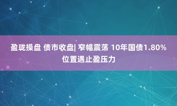 盈珑操盘 债市收盘| 窄幅震荡 10年国债1.80%位置遇止盈压力